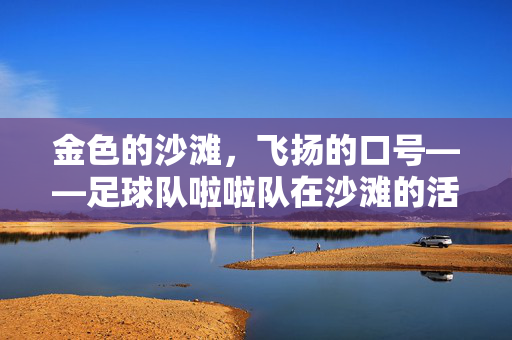 金色的沙滩，飞扬的口号——足球队啦啦队在沙滩的活力瞬间