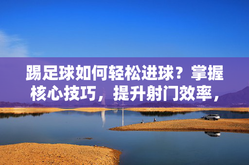 踢足球如何轻松进球?掌握核心技巧,提升射门效率,踢足球轻松进球的核心技巧,提升射门效率的实用方法