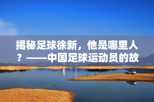 揭秘足球徐新，他是哪里人？——中国足球运动员的故乡故事