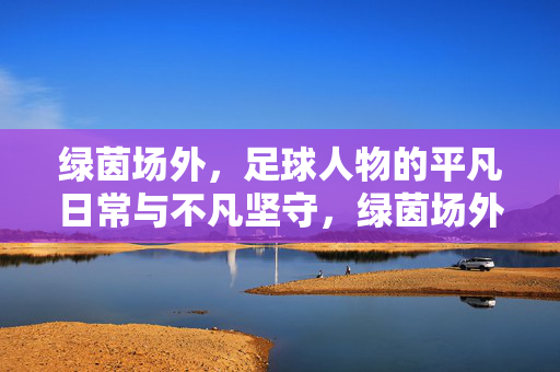 绿茵场外，足球人物的平凡日常与不凡坚守，绿茵场外，足球人物的平凡日常与不凡坚守
