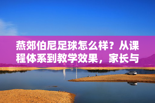 燕郊伯尼足球怎么样？从课程体系到教学效果，家长与学员的真实反馈，燕郊伯尼足球评价，课程体系与教学效果，家长及学员真实反馈