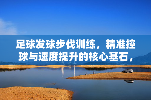 足球发球步伐训练，精准控球与速度提升的核心基石，足球发球步伐训练，精准控球与速度提升的核心基石