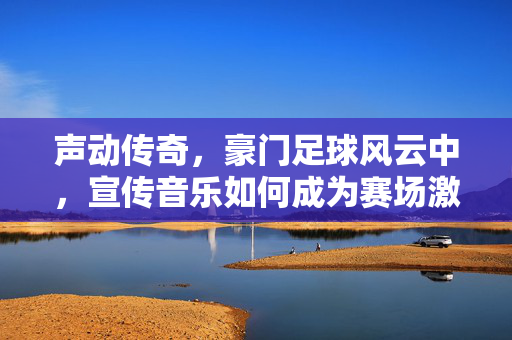 声动传奇，豪门足球风云中，宣传音乐如何成为赛场激情与荣耀的催化剂