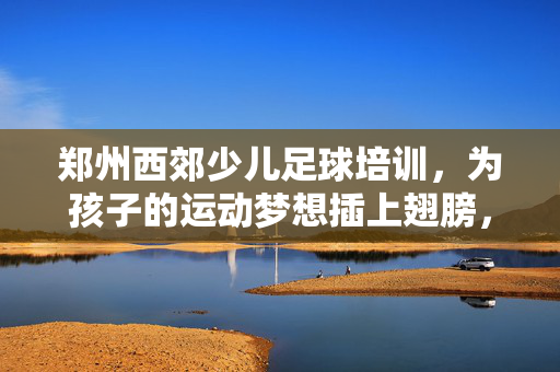 郑州西郊少儿足球培训，为孩子的运动梦想插上翅膀，郑州西郊少儿足球培训，为孩子的运动梦想插上翅膀