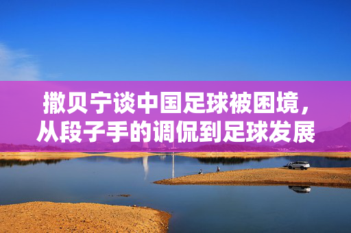 撒贝宁谈中国足球被困境，从段子手的调侃到足球发展的深层思考，撒贝宁谈中国足球困境，从段子手调侃到足球发展的深层思考
