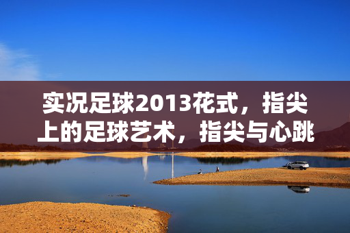 实况足球2013花式,指尖上的足球艺术,指尖与心跳的共鸣