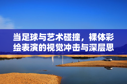 当足球与艺术碰撞，裸体彩绘表演的视觉冲击与深层思考