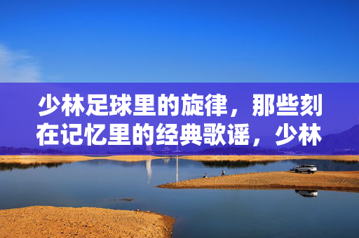少林足球里的旋律，那些刻在记忆里的经典歌谣，少林足球里的旋律，那些刻在记忆里的经典歌谣
