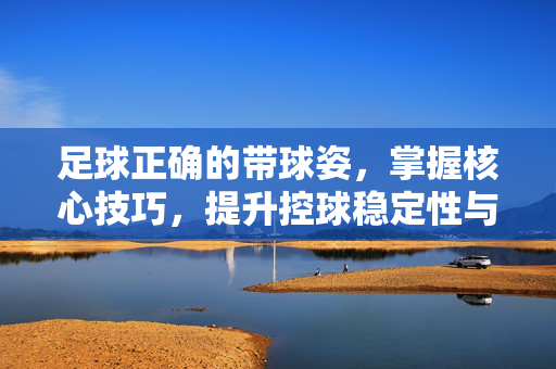 足球正确的带球姿，掌握核心技巧，提升控球稳定性与突破效率，足球正确带球姿，掌握核心技巧，提升控球稳定性与突破效率