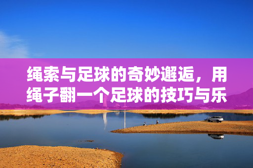 绳索与足球的奇妙邂逅，用绳子翻一个足球的技巧与乐趣，绳索与足球的奇妙邂逅，解锁用绳子翻足球的技巧与乐趣