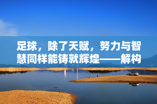 足球，除了天赋，努力与智慧同样能铸就辉煌——解构天赋论下的足球价值，足球，除了天赋，努力与智慧同样能铸就辉煌——解构天赋论下的足球价值