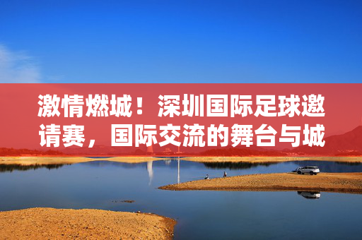 激情燃城！深圳国际足球邀请赛，国际交流的舞台与城市活力新注脚