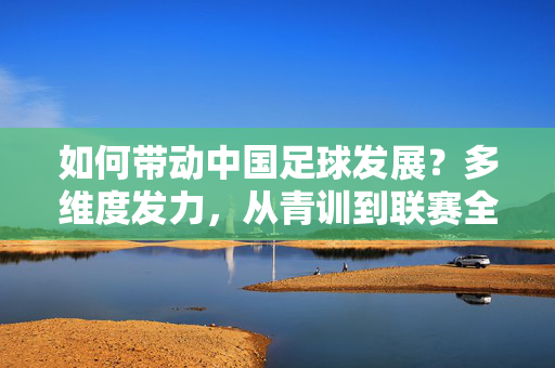 如何带动中国足球发展？多维度发力，从青训到联赛全面破局，如何带动中国足球发展？多维度发力，从青训到联赛全面破局