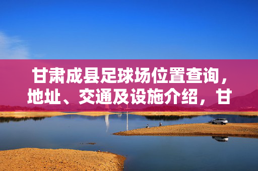 甘肃成县足球场位置查询，地址、交通及设施介绍，甘肃成县足球场位置查询，地址、交通及设施介绍