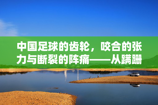 中国足球的齿轮，咬合的张力与断裂的阵痛——从蹒跚起步到重启的交响