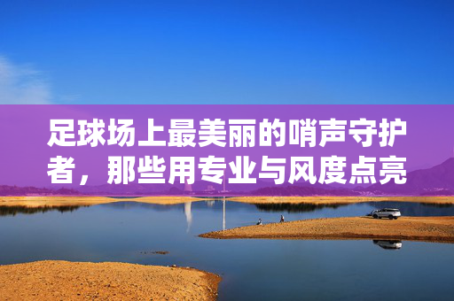 足球场上最美丽的哨声守护者，那些用专业与风度点亮绿茵的裁判员，足球场上最美丽的哨声守护者，那些用专业与风度点亮绿茵的裁判员