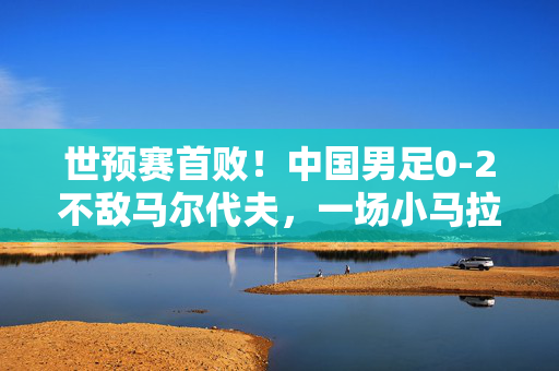 世预赛首败！中国男足0-2不敌马尔代夫，一场小马拉大驴的意外冲击，世预赛首败！中国男足0-2不敌马尔代夫，一场小马拉大驴的意外冲击
