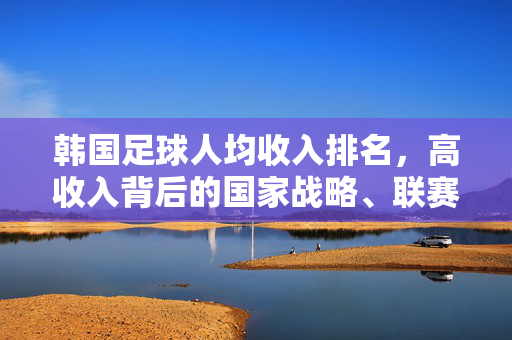 韩国足球人均收入排名，高收入背后的国家战略、联赛发展与挑战解析