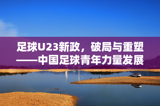 足球U23新政,破局与重塑——中国足球青年力量发展的新篇章,足球U23新政,破局与重塑——中国足球青年力量发展的新篇章