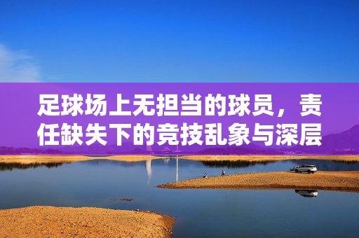 足球场上无担当的球员，责任缺失下的竞技乱象与深层反思，足球场上无担当的球员，责任缺失下的竞技乱象与深层反思