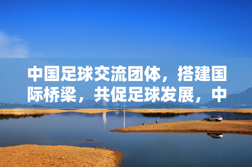 中国足球交流团体，搭建国际桥梁，共促足球发展，中国足球交流团体，搭建国际桥梁，共促足球发展
