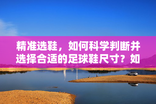 精准选鞋，如何科学判断并选择合适的足球鞋尺寸？如何科学判断并选择合适的足球鞋尺寸？