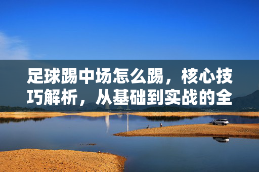 足球踢中场怎么踢，核心技巧解析，从基础到实战的全方位指南，足球中场技巧全解析，从基础到实战的全方位指南