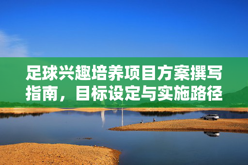 足球兴趣培养项目方案撰写指南，目标设定与实施路径的全面构建，足球兴趣培养项目方案撰写指南，目标设定与实施路径的全面构建