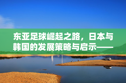 东亚足球崛起之路，日本与韩国的发展策略与启示——从青训体系到职业联赛的系统性构建，东亚足球崛起之路，日本与韩国的发展策略与启示——从青训体系到职业联赛的系统性构建