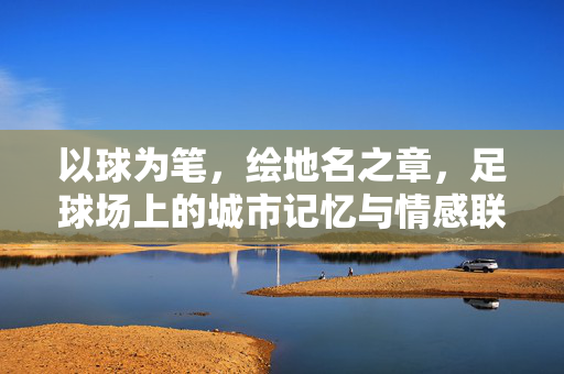以球为笔，绘地名之章，足球场上的城市记忆与情感联结，以球为笔，绘地名之章，足球场上的城市记忆与情感联结