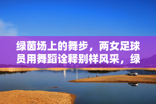 绿茵场上的舞步,两女足球员用舞蹈诠释别样风采,绿茵场上的舞步,两女足球员用舞蹈诠释别样风采