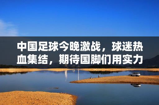 中国足球今晚激战，球迷热血集结，期待国脚们用实力点燃赛场，为国争光！