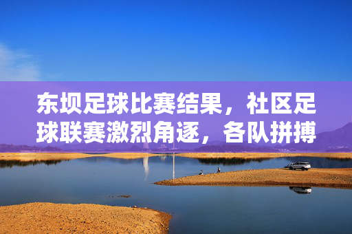 东坝足球比赛结果，社区足球联赛激烈角逐，各队拼搏展现体育精神
