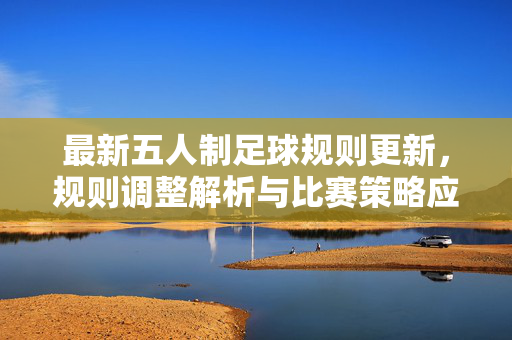 最新五人制足球规则更新,规则调整解析与比赛策略应对,最新五人制足球规则更新,规则调整解析与比赛策略应对