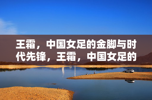 王霜，中国女足的金脚与时代先锋，王霜，中国女足的金脚与时代先锋
