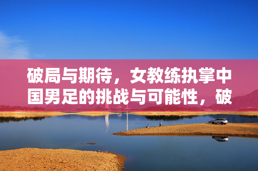 破局与期待，女教练执掌中国男足的挑战与可能性，破局与期待，女教练执掌中国男足的挑战与可能性