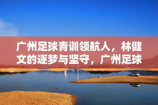 广州足球青训领航人，林健文的逐梦与坚守，广州足球青训领航人，林健文的逐梦与坚守