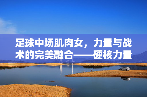 足球中场肌肉女，力量与战术的完美融合——硬核力量背后的智慧与激情，足球中场肌肉女，力量与战术的完美融合——硬核力量背后的智慧与激情