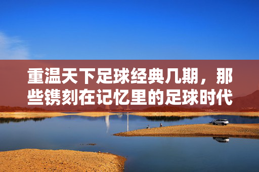 重温天下足球经典几期，那些镌刻在记忆里的足球时代印记，重温天下足球经典，那些镌刻在记忆里的足球时代印记