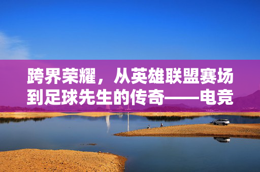 跨界荣耀，从英雄联盟赛场到足球先生的传奇——电竞与足球的奇妙碰撞