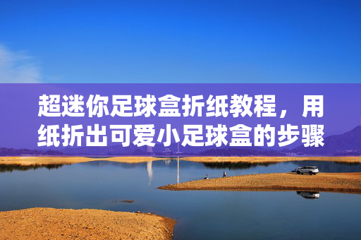 超迷你足球盒折纸教程，用纸折出可爱小足球盒的步骤详解，超迷你足球盒折纸教程，用纸折出可爱小足球盒的步骤详解