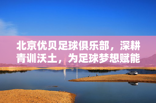 北京优贝足球俱乐部，深耕青训沃土，为足球梦想赋能，北京优贝足球俱乐部，深耕青训沃土，为足球梦想赋能