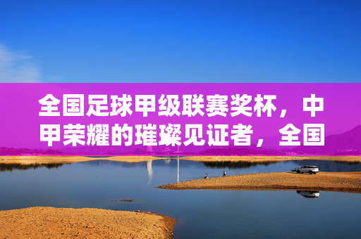 全国足球甲级联赛奖杯，中甲荣耀的璀璨见证者，全国足球甲级联赛奖杯，中甲荣耀的璀璨见证者