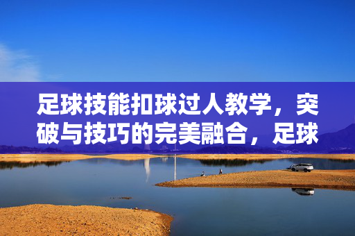 足球技能扣球过人教学，突破与技巧的完美融合，足球扣球过人教学，突破与技巧的完美融合