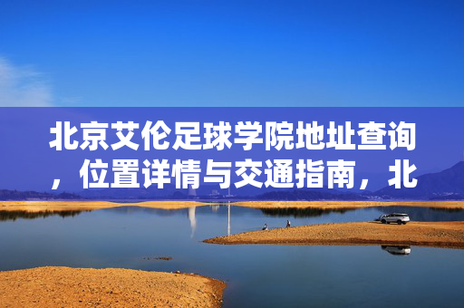 北京艾伦足球学院地址查询，位置详情与交通指南，北京艾伦足球学院地址查询，位置详情与交通指南