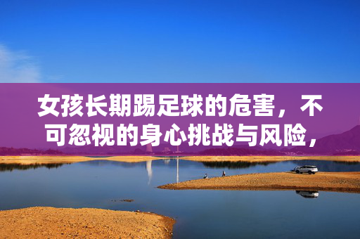 女孩长期踢足球的危害，不可忽视的身心挑战与风险，女孩长期踢足球的危害，不可忽视的身心挑战与风险