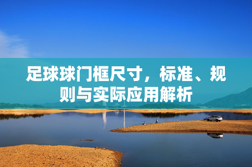 足球球门框尺寸，标准、规则与实际应用解析