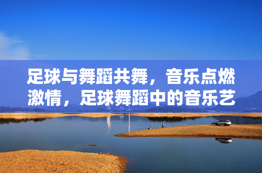 足球与舞蹈共舞，音乐点燃激情，足球舞蹈中的音乐艺术