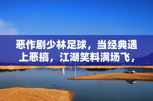 恶作剧少林足球，当经典遇上恶搞，江湖笑料满场飞，恶作剧少林足球，经典恶搞碰撞，江湖笑料满场飞