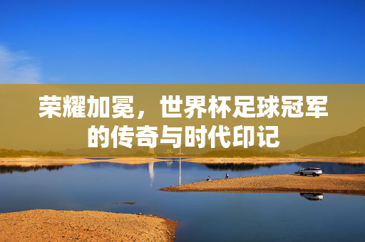 荣耀加冕，世界杯足球冠军的传奇与时代印记